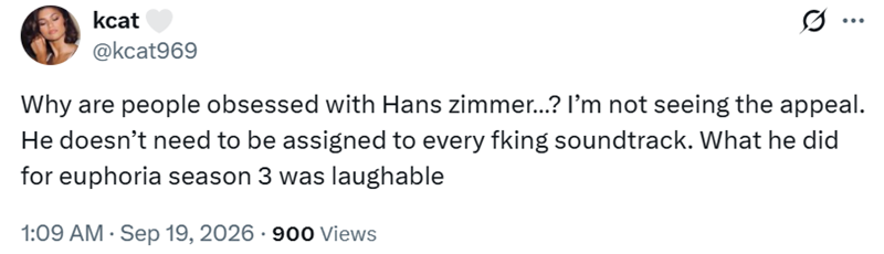 kcat @kcat969 ... Why are people obsessed with Hans zimmer...? I'm not seeing the appeal. He doesn't need to be assigned to every fking soundtrack. What he did for euphoria season 3 was laughable 1:09 AM ⚫ Sep 19, 2026 - 900 Views