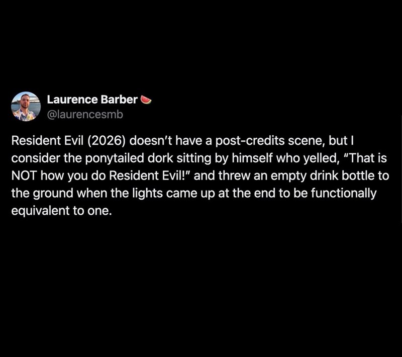 Laurence Barber @laurencesmb Resident Evil (2026) doesn't have a post-credits scene, but I consider the ponytailed dork sitting by himself who yelled, "That is NOT how you do Resident Evil!" and threw an empty drink bottle to the ground when the lights came up at the end to be functionally equivalent to one.