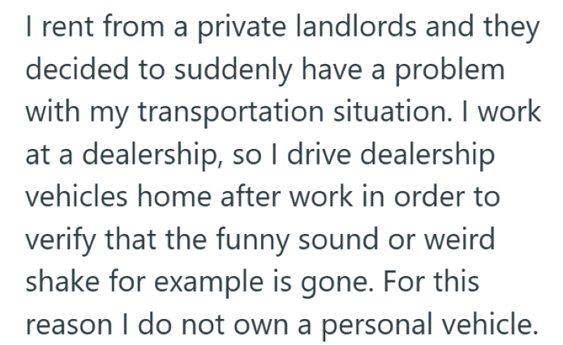 I rent from a private landlords and they decided to suddenly have a problem with my transportation situation. I work at a dealership, so I drive dealership vehicles home after work in order to verify that the funny sound or weird shake for example is gone. For this reason I do not own a personal vehicle.