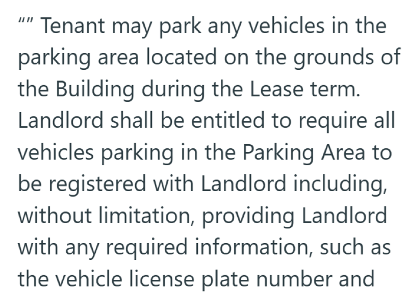 "" Tenant may park any vehicles in the parking area located on the grounds of the Building during the Lease term. Landlord shall be entitled to require all vehicles parking in the Parking Area to be registered with Landlord including, without limitation, providing Landlord with any required information, such as the vehicle license plate number and