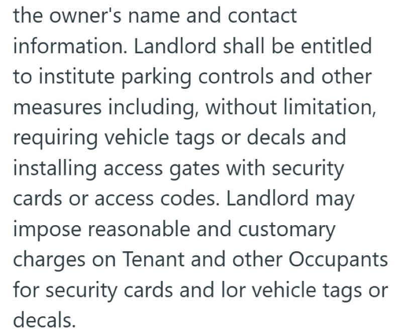 the owner's name and contact information. Landlord shall be entitled to institute parking controls and other measures including, without limitation, requiring vehicle tags or decals and installing access gates with security cards or access codes. Landlord may impose reasonable and customary charges on Tenant and other Occupants for security cards and lor vehicle tags or decals.