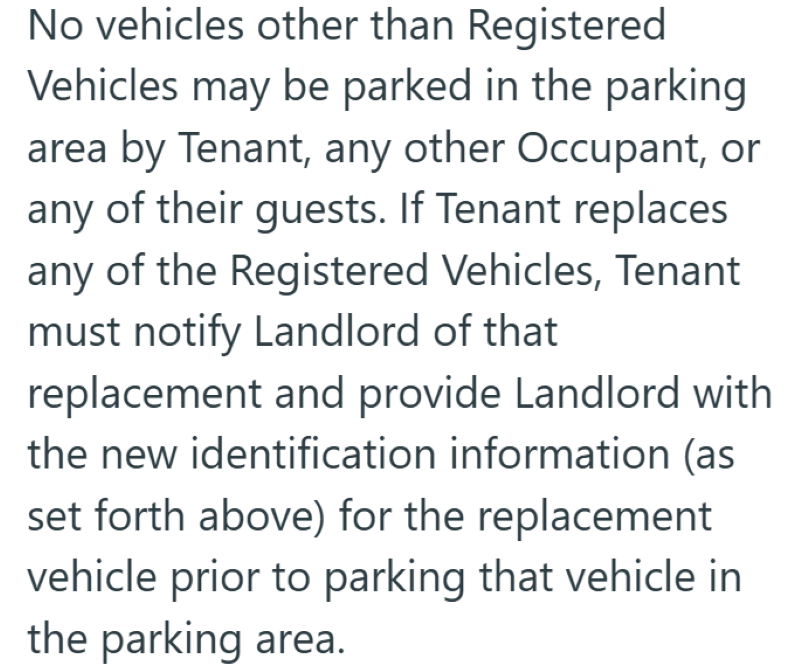 No vehicles other than Registered Vehicles may be parked in the parking area by Tenant, any other Occupant, or any of their guests. If Tenant replaces any of the Registered Vehicles, Tenant must notify Landlord of that replacement and provide Landlord with the new identification information (as set forth above) for the replacement vehicle prior to parking that vehicle in the parking area.