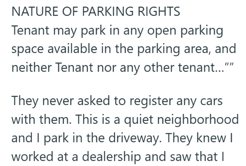 NATURE OF PARKING RIGHTS Tenant may park in any open parking space available in the parking area, and neither Tenant nor any other tenant..." II II They never asked to register any cars with them. This is a quiet neighborhood and I park in the driveway. They knew I worked at a dealership and saw that I