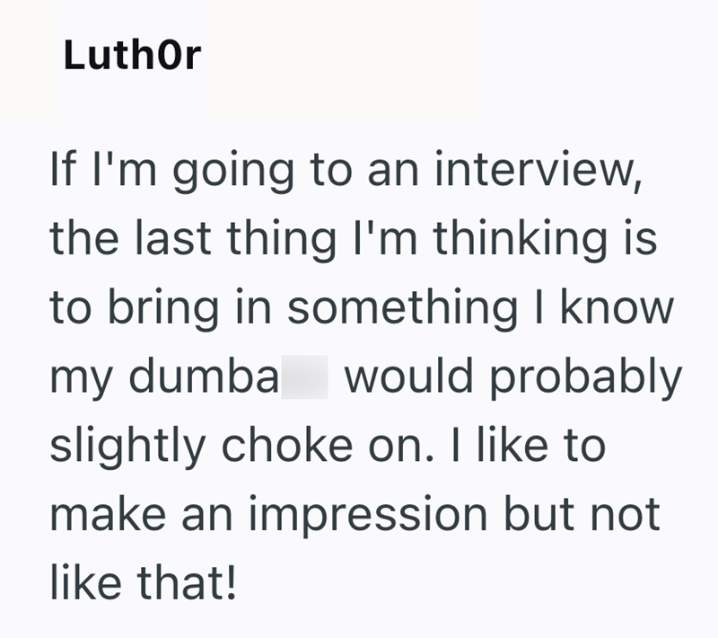 Luthor If I'm going to an interview, the last thing I'm thinking is to bring in something I know my dumba would probably slightly choke on. I like to make an impression but not like that!
