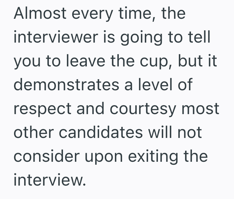Almost every time, the interviewer is going to tell you to leave the cup, but it demonstrates a level of respect and courtesy most other candidates will not consider upon exiting the interview.