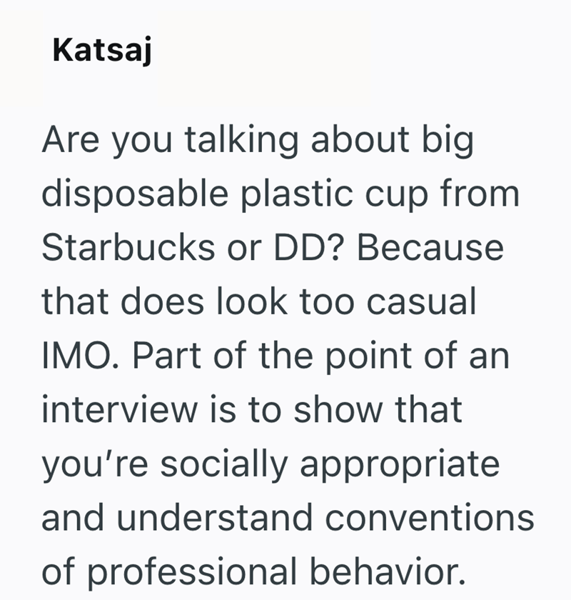 Katsaj Are you talking about big disposable plastic cup from Starbucks or DD? Because that does look too casual IMO. Part of the point of an interview is to show that you're socially appropriate and understand conventions of professional behavior.