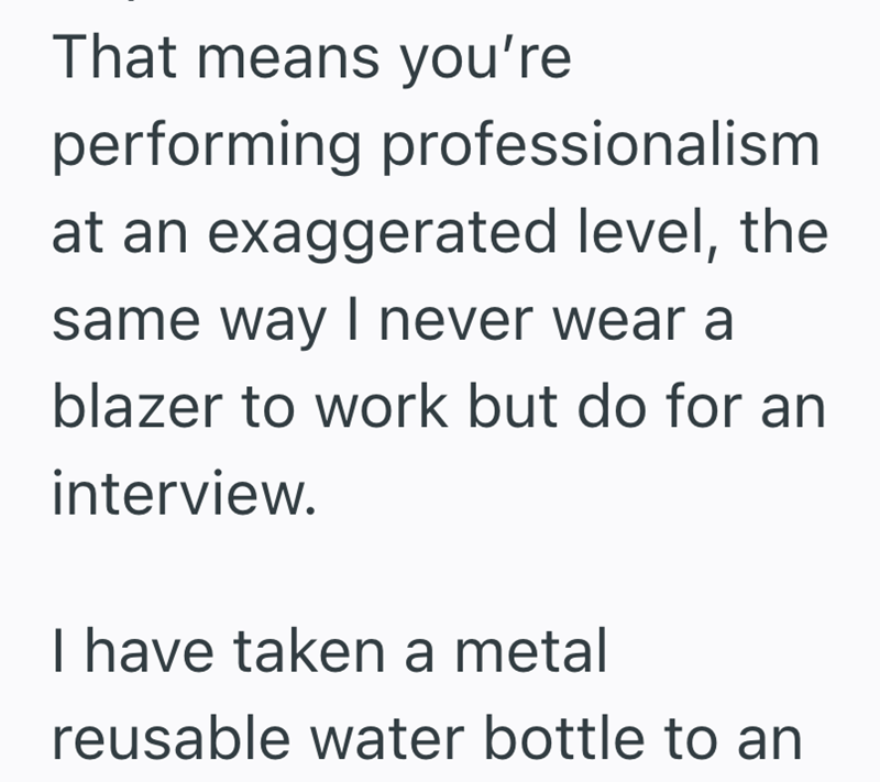 That means you're performing professionalism at an exaggerated level, the same way I never wear a blazer to work but do for an interview. I have taken a metal reusable water bottle to an