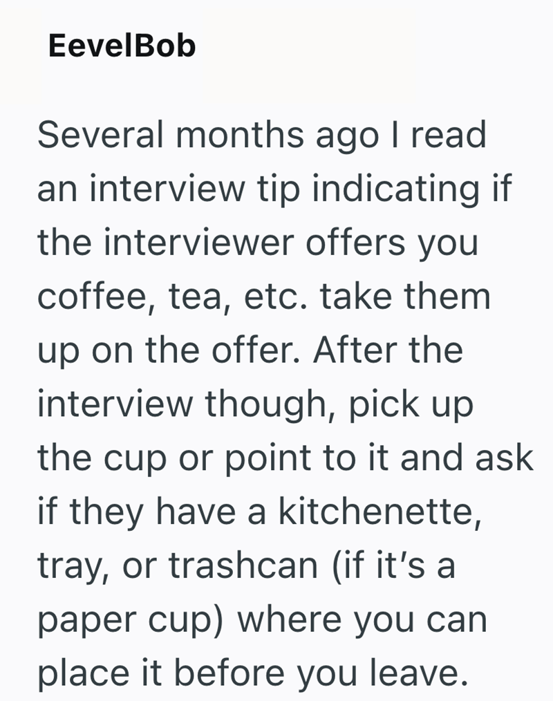 EevelBob Several months ago I read an interview tip indicating if the interviewer offers you coffee, tea, etc. take them up on the offer. After the interview though, pick up the cup or point to it and ask if they have a kitchenette, tray, or trashcan (if it's a paper cup) where you can place it before you leave.