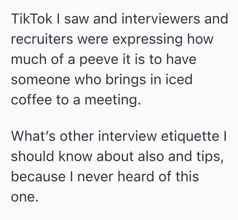 TikTok I saw and interviewers and recruiters were expressing how much of a peeve it is to have someone who brings in iced coffee to a meeting. What's other interview etiquette I should know about also and tips, because I never heard of this one.