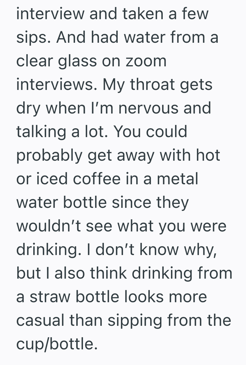 interview and taken a few sips. And had water from a clear glass on zoom interviews. My throat gets dry when I'm nervous and talking a lot. You could probably get away with hot or iced coffee in a metal water bottle since they wouldn't see what you were drinking. I don't know why, but I also think drinking from a straw bottle looks more casual than sipping from the cup/bottle.