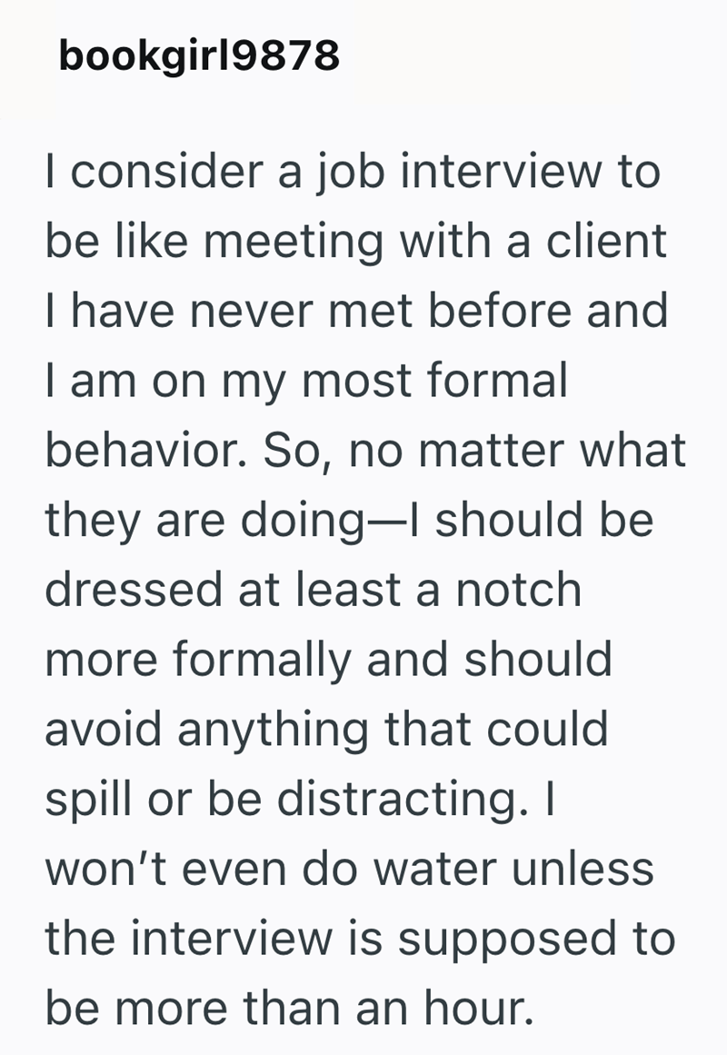 bookgirl9878 I consider a job interview to be like meeting with a client I have never met before and I am on my most formal behavior. So, no matter what they are doing-I should be dressed at least a notch more formally and should avoid anything that could spill or be distracting. I won't even do water unless the interview is supposed to be more than an hour.