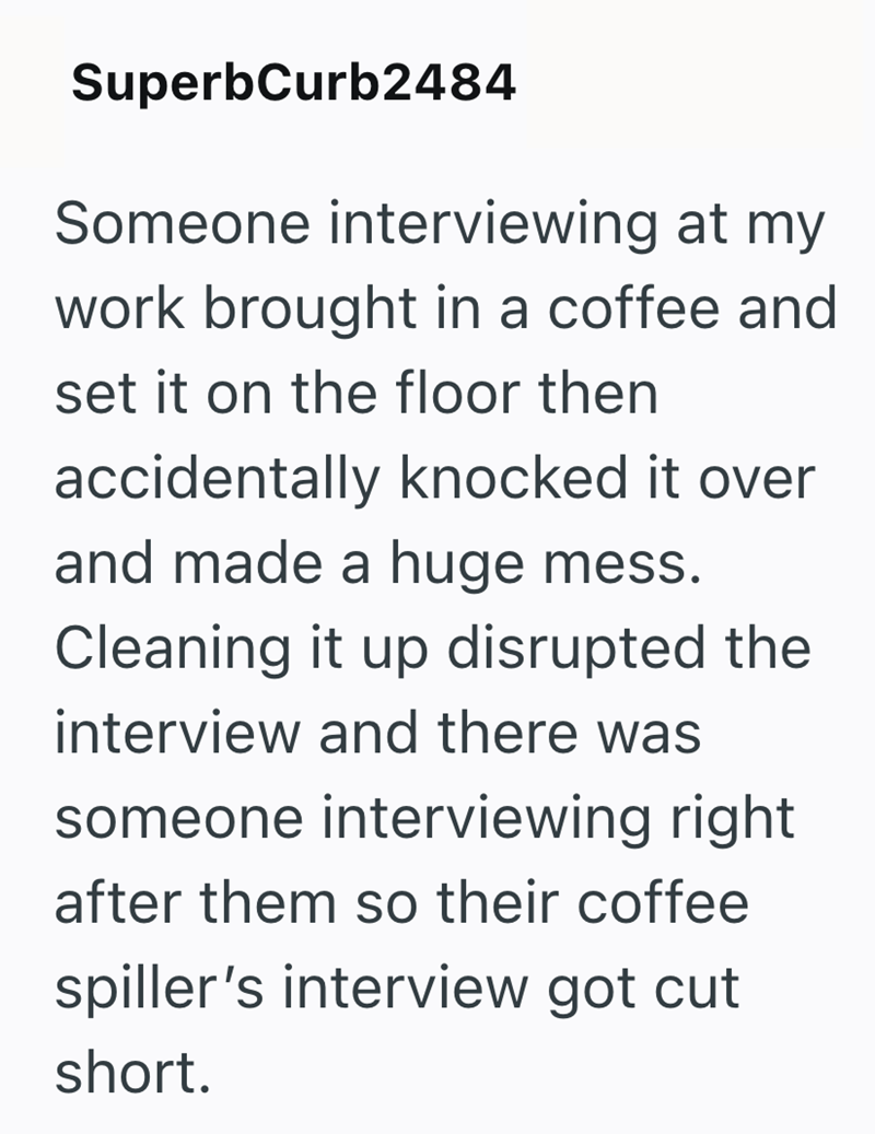 SuperbCurb2484 Someone interviewing at my work brought in a coffee and set it on the floor then accidentally knocked it over and made a huge mess. Cleaning it up disrupted the interview and there was someone interviewing right after them so their coffee spiller's interview got cut short.