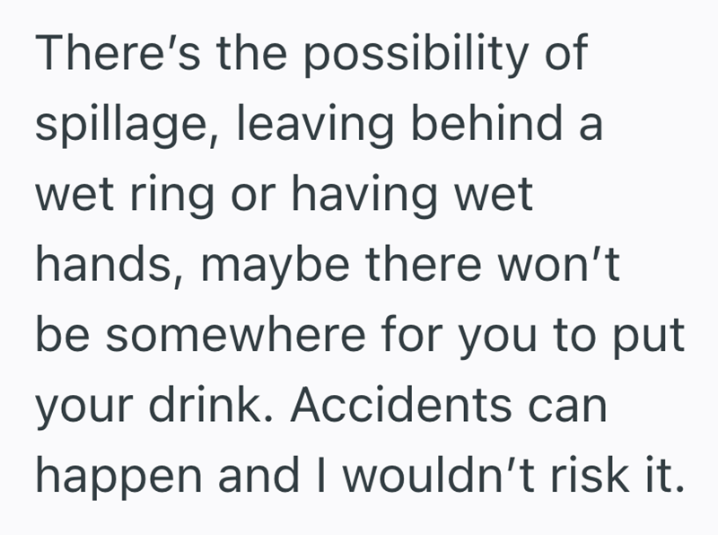 There's the possibility of spillage, leaving behind a wet ring or having wet hands, maybe there won't be somewhere for you to put your drink. Accidents can happen and I wouldn't risk it.