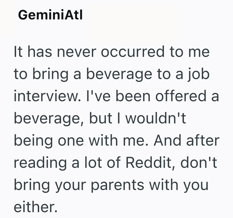 GeminiAtl It has never occurred to me to bring a beverage to a job interview. I've been offered a beverage, but I wouldn't being one with me. And after reading a lot of Reddit, don't bring your parents with you either.