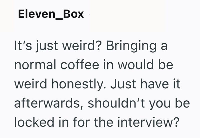 Eleven_Box It's just weird? Bringing a normal coffee in would be weird honestly. Just have it afterwards, shouldn't you be locked in for the interview?