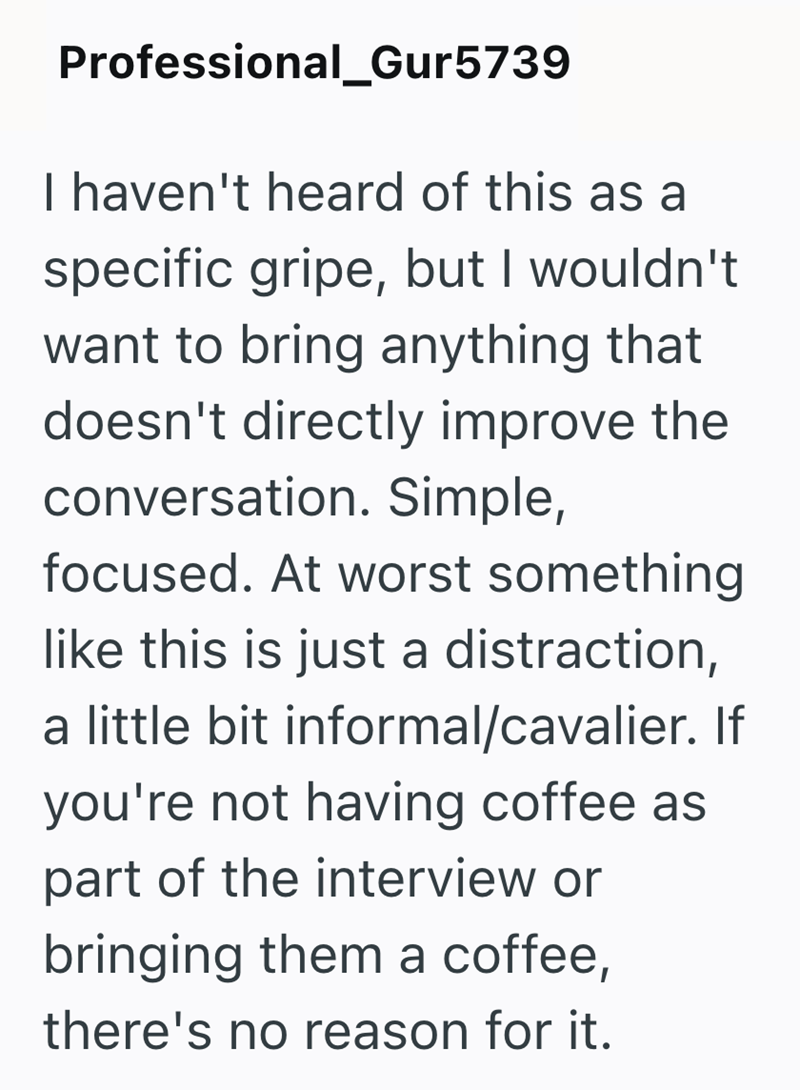 Professional_Gur5739 I haven't heard of this as a specific gripe, but I wouldn't want to bring anything that doesn't directly improve the conversation. Simple, focused. At worst something like this is just a distraction, a little bit informal/cavalier. If you're not having coffee as part of the interview or bringing them a coffee, there's no reason for it.