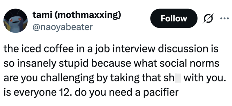 tami (mothmaxxing) @naoyabeater Follow the iced coffee in a job interview discussion is so insanely stupid because what social norms are you challenging by taking that sh with you. is everyone 12. do you need a pacifier