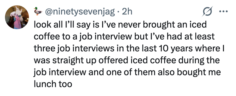 @ninetysevenjag⚫ 2h look all I'll say is I've never brought an iced coffee to a job interview but I've had at least three job interviews in the last 10 years where I was straight up offered iced coffee during the job interview and one of them also bought me lunch too
