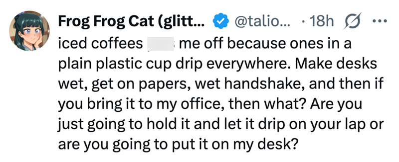Frog Frog Cat (glitt... iced coffees @talio... 18h 0 me off because ones in a ... plain plastic cup drip everywhere. Make desks wet, get on papers, wet handshake, and then if you bring it to my office, then what? Are you just going to hold it and let it drip on your lap or are you going to put it on my desk?