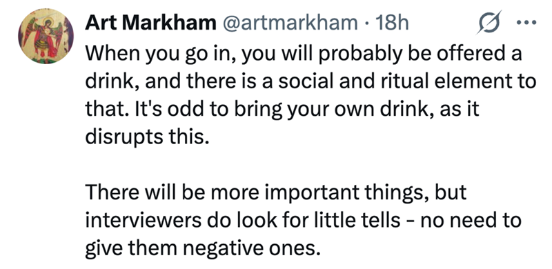 Art Markham @artmarkham • 18h 0 When you go in, you will probably be offered a drink, and there is a social and ritual element to that. It's odd to bring your own drink, as it disrupts this. There will be more important things, but interviewers do look for little tells - no need to give them negative ones.