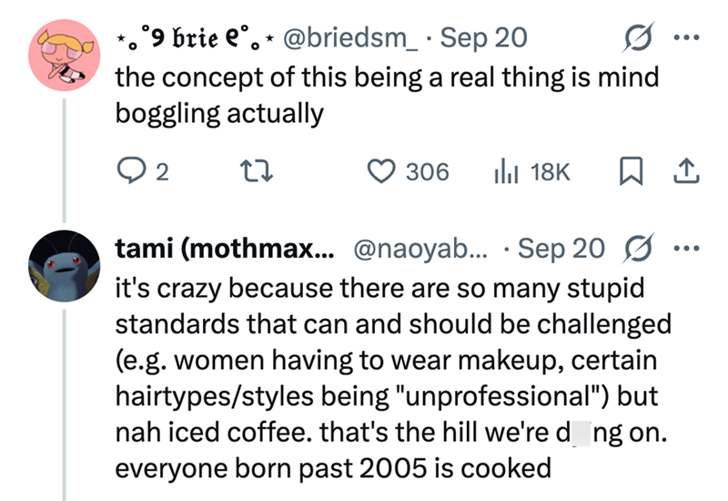 °9 brie e°. * @briedsm_ . Sep 20 0 ... the concept of this being a real thing is mind boggling actually ○ 2 27 306 Il 18K ☐ 1 tami (mothmax... @naoyab... Sep 20 Ø it's crazy because there are so many stupid standards that can and should be challenged (e.g. women having to wear makeup, certain hairtypes/styles being "unprofessional") but nah iced coffee. that's the hill we're dong on. everyone born past 2005 is cooked