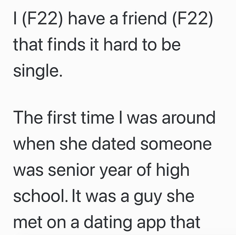I (F22) have a friend (F22) that finds it hard to be single. The first time I was around when she dated someone was senior year of high school. It was a guy she met on a dating app that