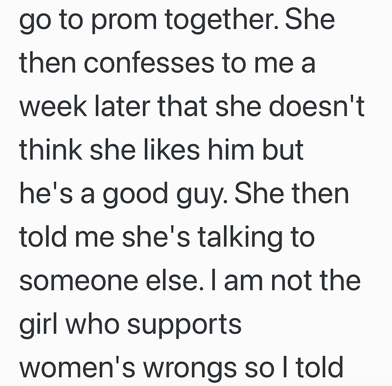 go to prom together. She then confesses to me a week later that she doesn't think she likes him but he's a good guy. She then told me she's talking to someone else. I am not the girl who supports women's wrongs so I told