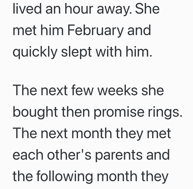 lived an hour away. She met him February and quickly slept with him. The next few weeks she bought then promise rings. The next month they met each other's parents and the following month they