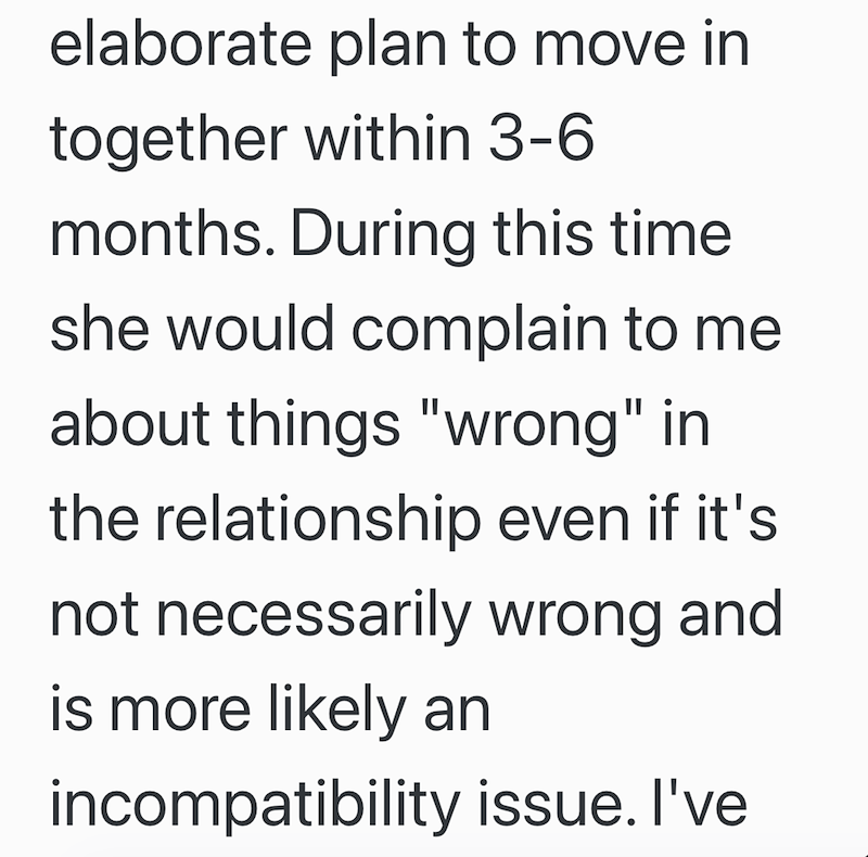 elaborate plan to move in together within 3-6 months. During this time she would complain to me about things "wrong" in the relationship even if it's not necessarily wrong and is more likely an incompatibility issue. I've