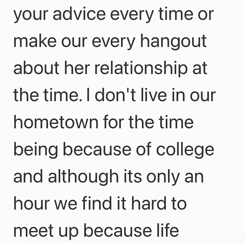 your advice every time or make our every hangout about her relationship at the time. I don't live in our hometown for the time being because of college. and although its only an hour we find it hard to meet up because life