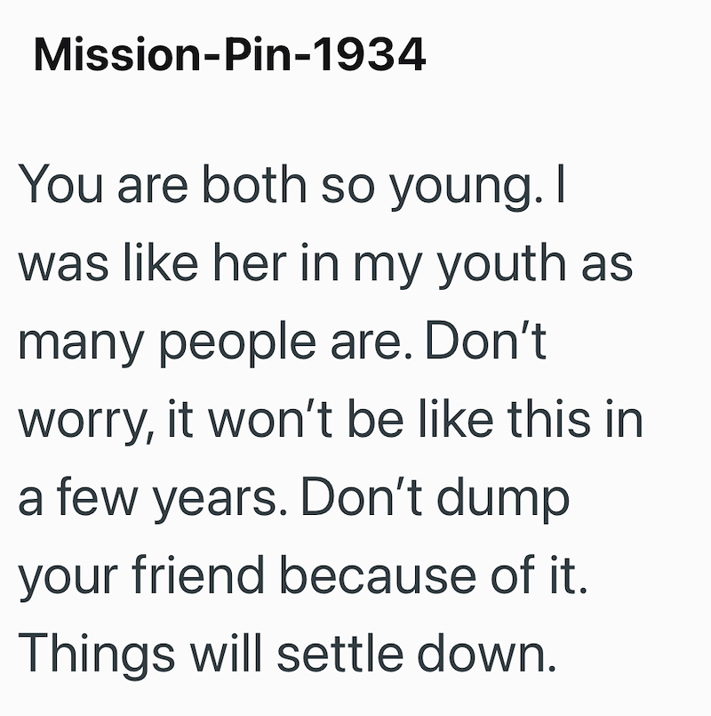 Mission-Pin-1934 You are both so young. I was like her in my youth as many people are. Don't worry, it won't be like this in a few years. Don't dump your friend because of it. Things will settle down.
