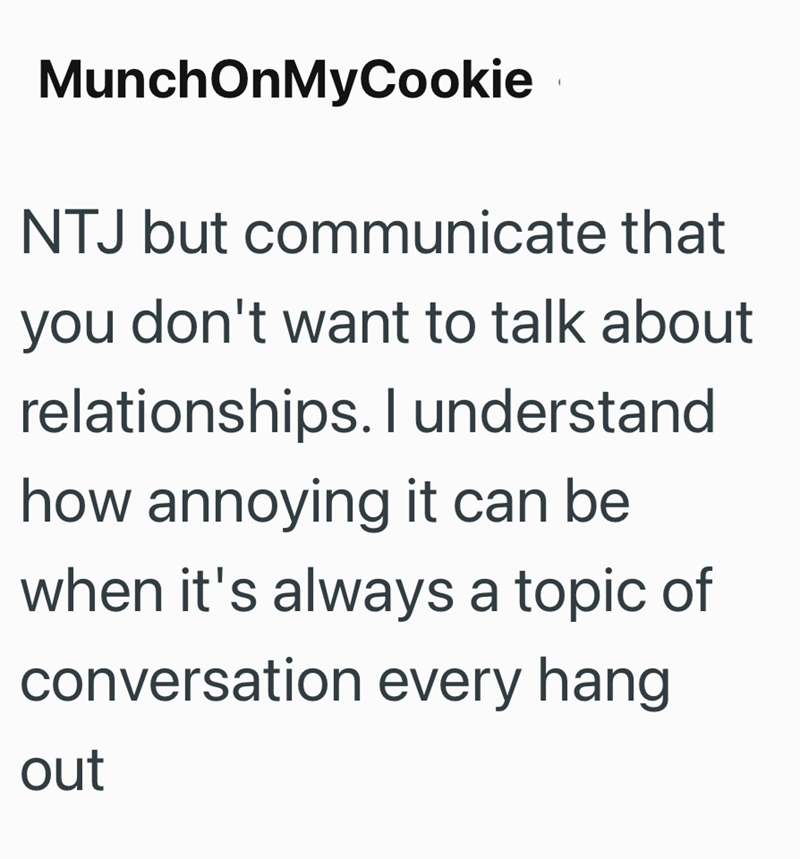 MunchOnMyCookie NTJ but communicate that you don't want to talk about relationships. I understand how annoying it can be when it's always a topic of conversation every hang out