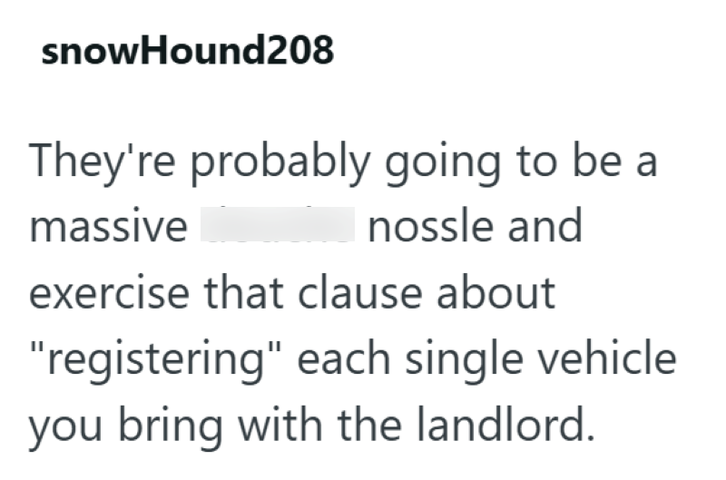 snowHound208 They're probably going to be a massive nossle and exercise that clause about "registering" each single vehicle you bring with the landlord.