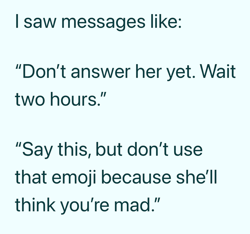 I saw messages like: "Don't answer her yet. Wait two hours." "Say this, but don't use that emoji because she'll think you're mad."