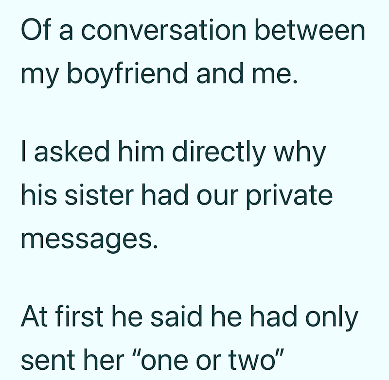 Of a conversation between my boyfriend and me. I asked him directly why his sister had our private messages. At first he said he had only sent her "one or two"