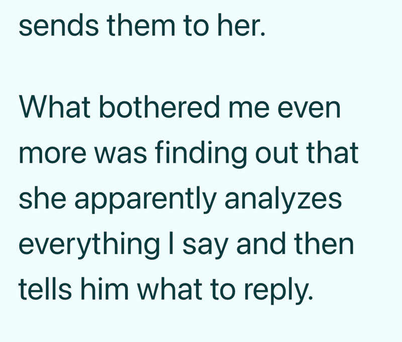 sends them to her. What bothered me even more was finding out that she apparently analyzes everything I say and then tells him what to reply.