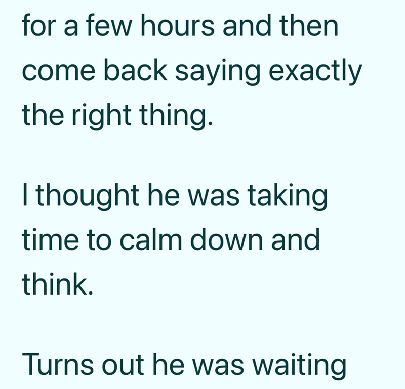 for a few hours and then come back saying exactly the right thing. I thought he was taking time to calm down and think. Turns out he was waiting
