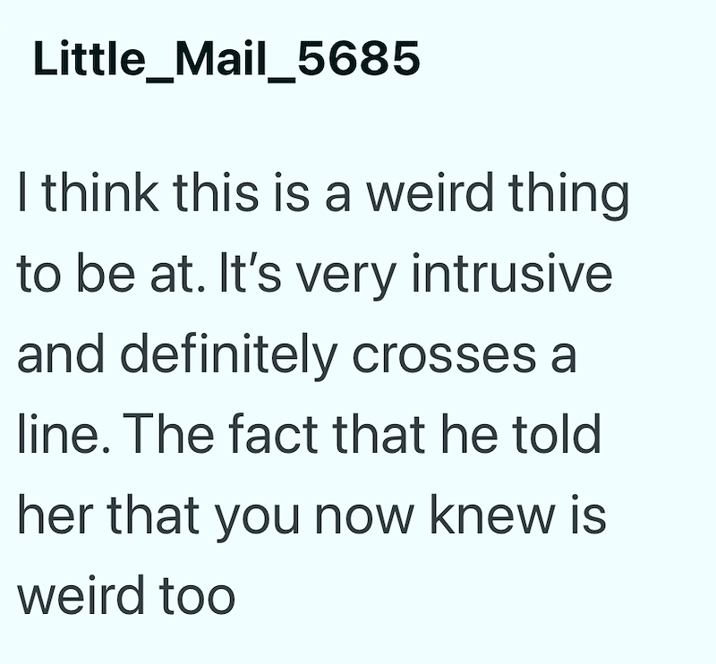 Little_Mail_5685 I think this is a weird thing to be at. It's very intrusive and definitely crosses a line. The fact that he told her that you now knew is weird too