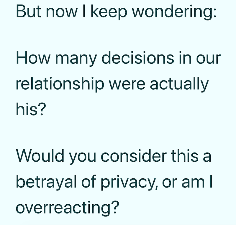 But now I keep wondering: How many decisions in our relationship were actually his? Would you consider this a betrayal of privacy, or am I overreacting?