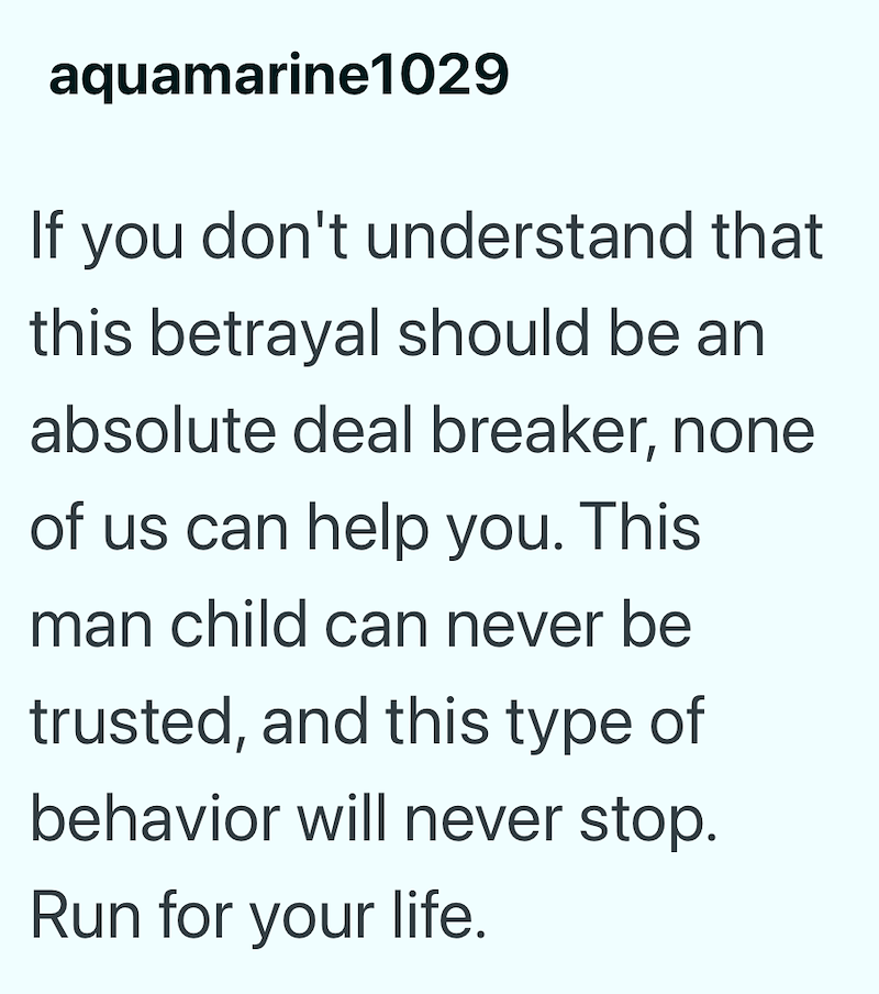 aquamarine1029 If you don't understand that this betrayal should be an absolute deal breaker, none of us can help you. This man child can never be trusted, and this type of behavior will never stop. Run for your life.