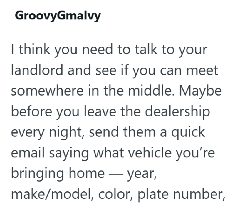 GroovyGmalvy I think you need to talk to your landlord and see if you can meet somewhere in the middle. Maybe before you leave the dealership every night, send them a quick email saying what vehicle you're bringing home — year, - make/model, color, plate number,