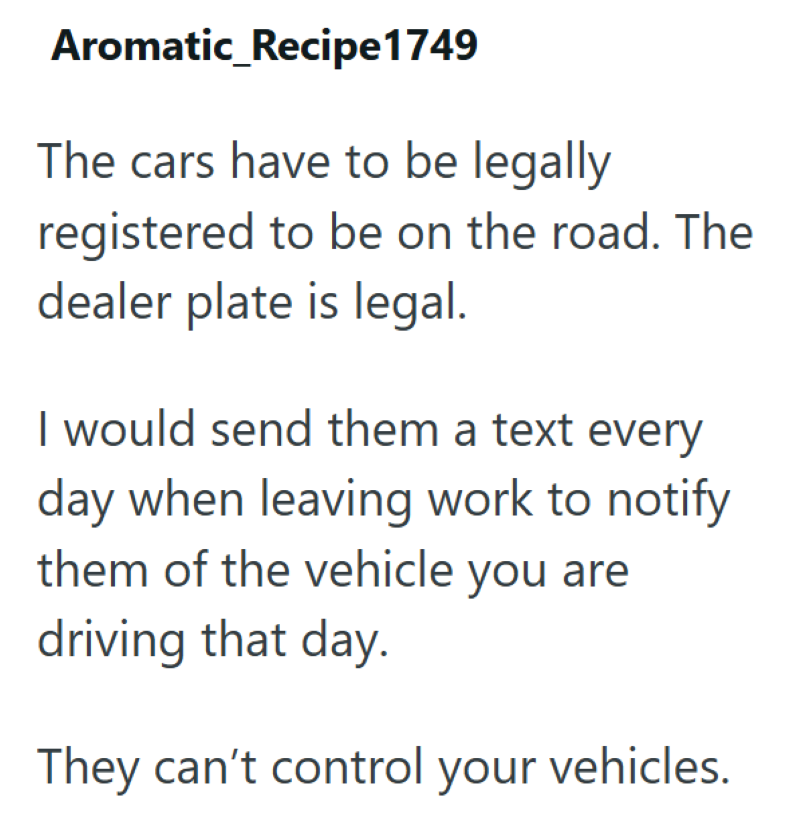 Aromatic_Recipe1749 The cars have to be legally registered to be on the road. The dealer plate is legal. I would send them a text every day when leaving work to notify them of the vehicle you are driving that day. They can't control your vehicles.