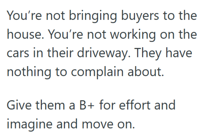 You're not bringing buyers to the house. You're not working on the cars in their driveway. They have nothing to complain about. Give them a B+ for effort and imagine and move on.