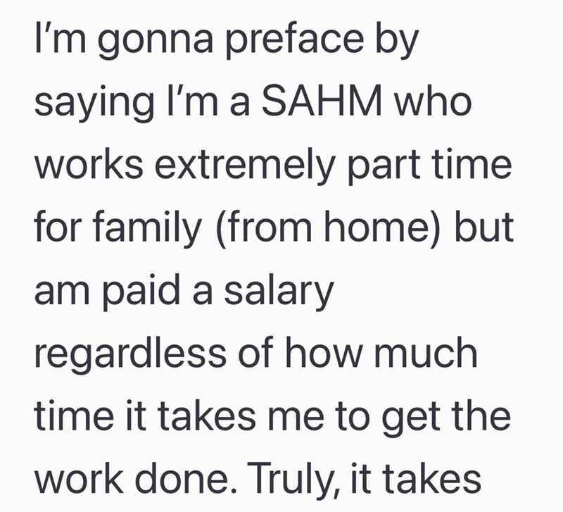 I'm gonna preface by saying I'm a SAHM who works extremely part time for family (from home) but am paid a salary regardless of how much time it takes me to get the work done. Truly, it takes