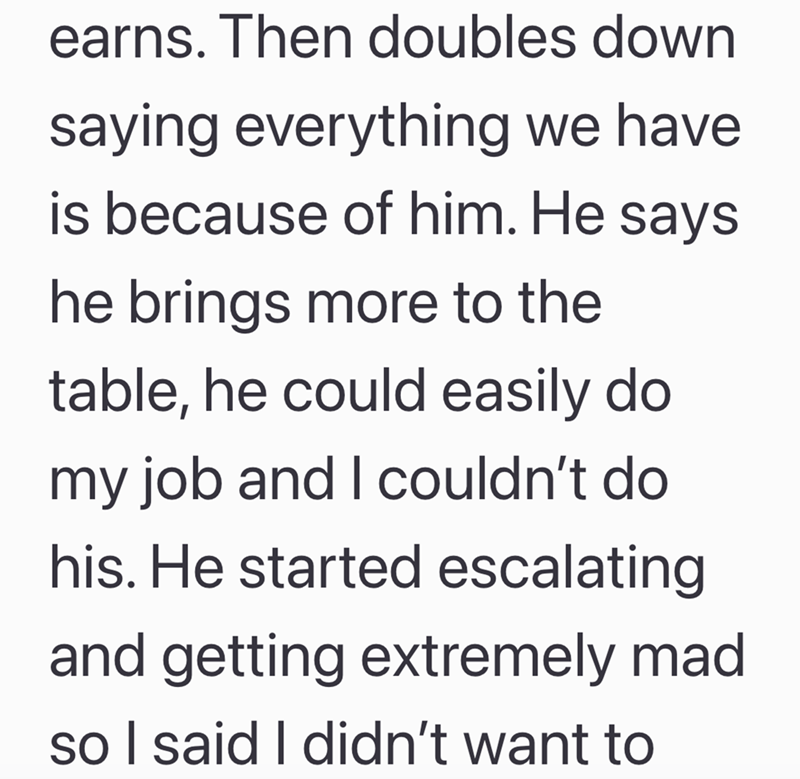 earns. Then doubles down saying everything we have is because of him. He says he brings more to the table, he could easily do my job and I couldn't do his. He started escalating. and getting extremely mad so I said I didn't want to