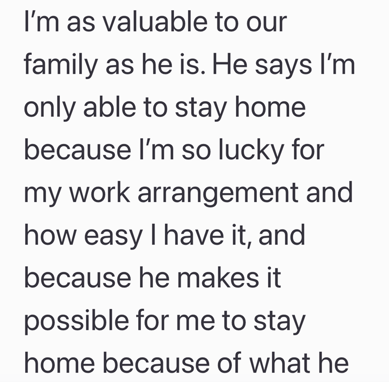 I'm as valuable to our family as he is. He says I'm only able to stay home because I'm so lucky for my work arrangement and how easy I have it, and because he makes it possible for me to stay home because of what he
