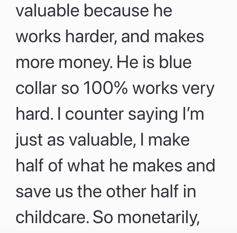 valuable because he works harder, and makes more money. He is blue collar so 100% works very hard. I counter saying I'm just as valuable, I make half of what he makes and save us the other half in childcare. So monetarily,