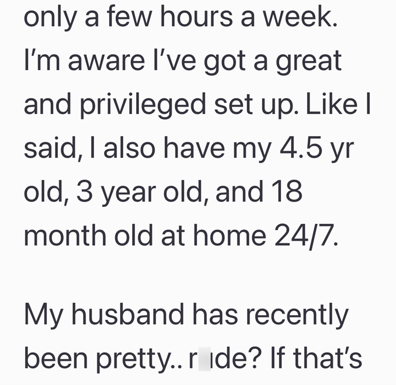 only a few hours a week. I'm aware I've got a great and privileged set up. Like I said, I also have my 4.5 yr old, 3 year old, and 18 month old at home 24/7. My husband has recently been pretty.. r ide? If that's