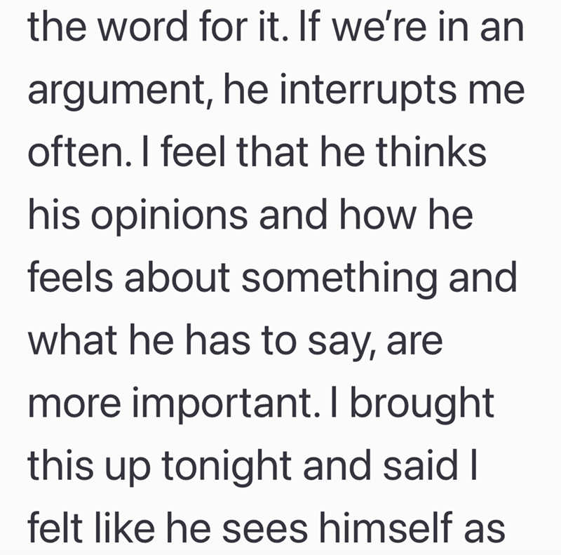 the word for it. If we're in an argument, he interrupts me often. I feel that he thinks his opinions and how he feels about something and what he has to say, are more important. I brought this up tonight and said I felt like he sees himself as
