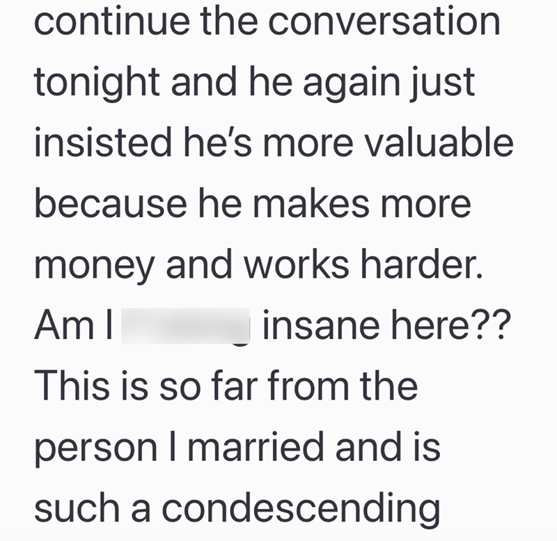continue the conversation tonight and he again just insisted he's more valuable because he makes more money and works harder. Am I insane here?? This is so far from the person I married and is such a condescending